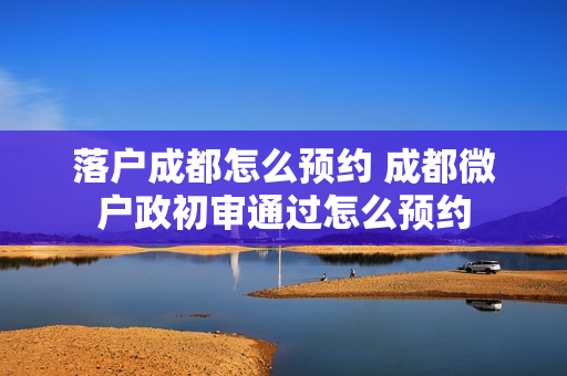 落户成都怎么预约 成都微户政初审通过怎么预约