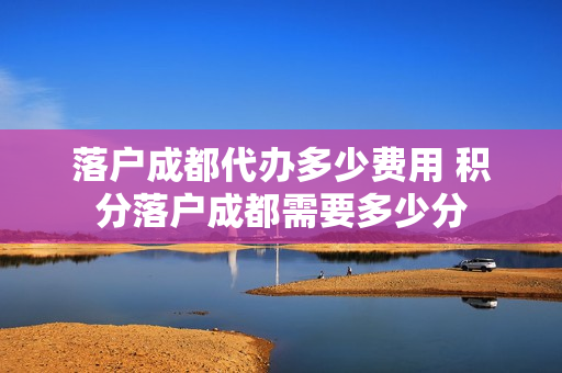 落户成都代办多少费用 积分落户成都需要多少分
