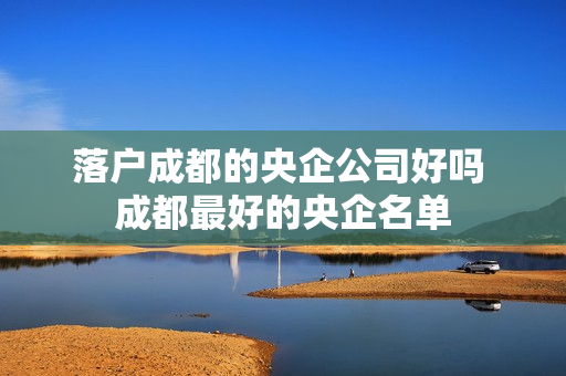 落户成都的央企公司好吗 成都最好的央企名单