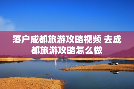 落户成都旅游攻略视频 去成都旅游攻略怎么做