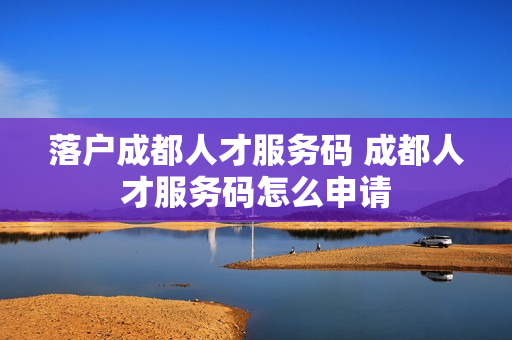 落户成都人才服务码 成都人才服务码怎么申请