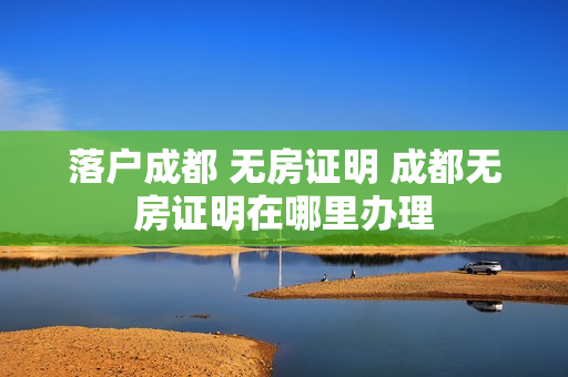 落户成都 无房证明 成都无房证明在哪里办理