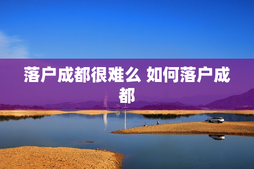 落户成都很难么 如何落户成都