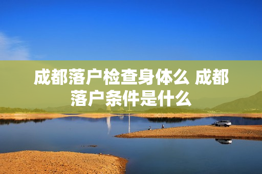 成都落户检查身体么 成都落户条件是什么