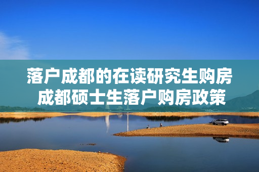 落户成都的在读研究生购房 成都硕士生落户购房政策