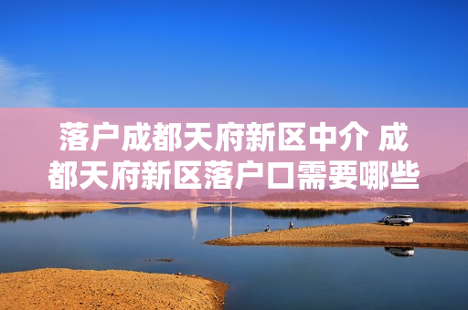落户成都天府新区中介 成都天府新区落户口需要哪些材料