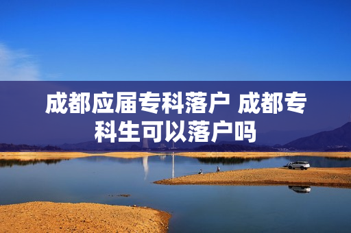成都应届专科落户 成都专科生可以落户吗