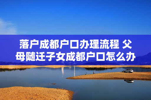 落户成都户口办理流程 父母随迁子女成都户口怎么办理流程