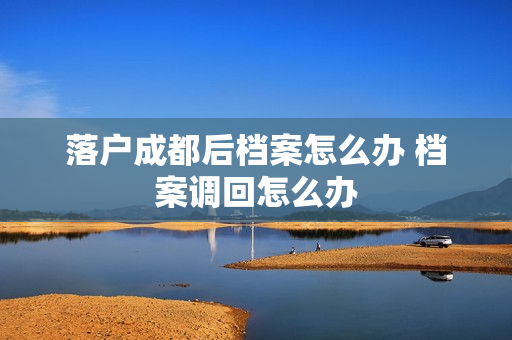落户成都后档案怎么办 档案调回怎么办