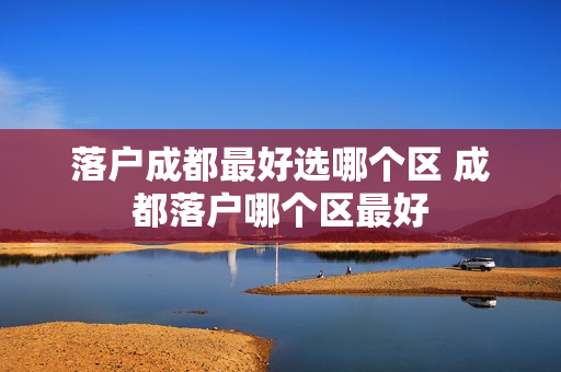 落户成都最好选哪个区 成都落户哪个区最好