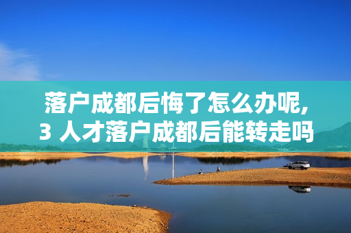 落户成都后悔了怎么办呢,3 人才落户成都后能转走吗