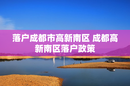 落户成都市高新南区 成都高新南区落户政策