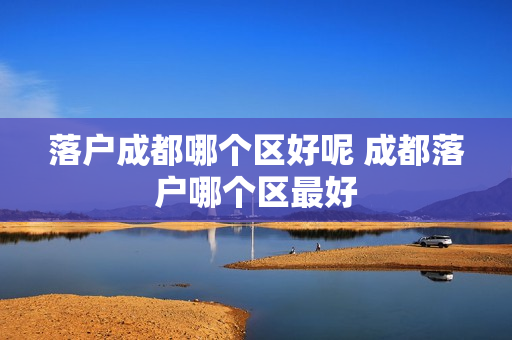 落户成都哪个区好呢 成都落户哪个区最好
