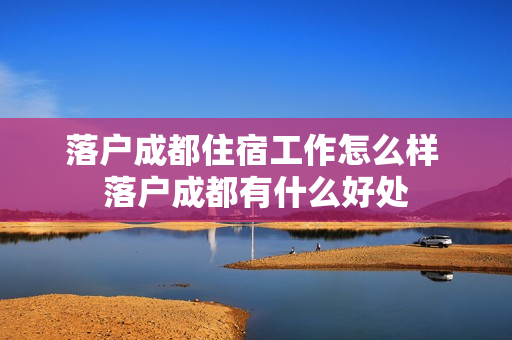 落户成都住宿工作怎么样 落户成都有什么好处