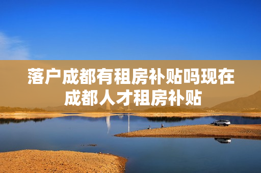 落户成都有租房补贴吗现在 成都人才租房补贴