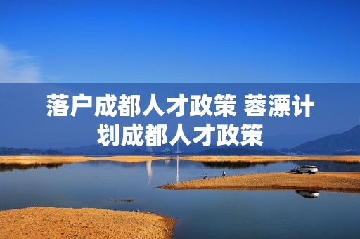 落户成都人才政策 蓉漂计划成都人才政策