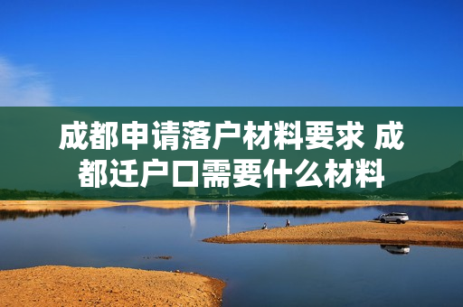 成都申请落户材料要求 成都迁户口需要什么材料