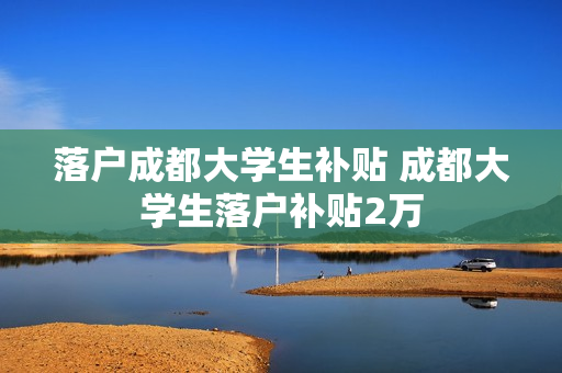 落户成都大学生补贴 成都大学生落户补贴2万
