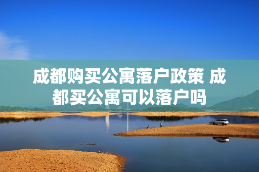 成都购买公寓落户政策 成都买公寓可以落户吗