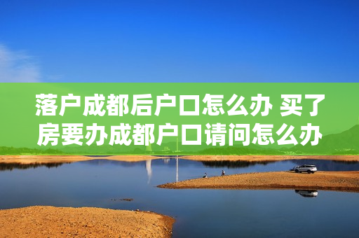 落户成都后户口怎么办 买了房要办成都户口请问怎么办