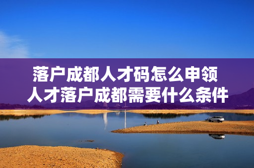 落户成都人才码怎么申领 人才落户成都需要什么条件