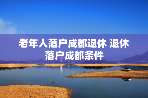 老年人落户成都退休 退休落户成都条件