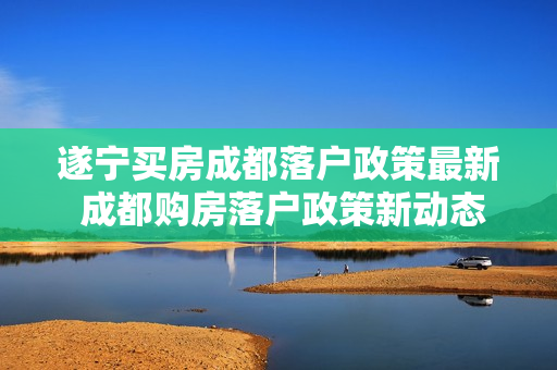 遂宁买房成都落户政策最新 成都购房落户政策新动态