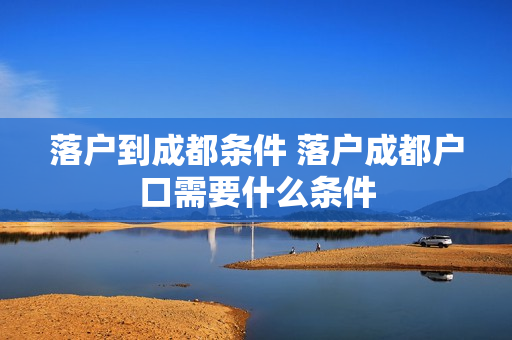 落户到成都条件 落户成都户口需要什么条件