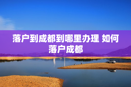 落户到成都到哪里办理 如何落户成都