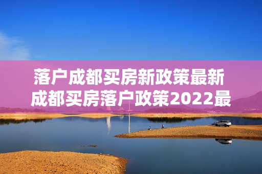落户成都买房新政策最新 成都买房落户政策2022最新版
