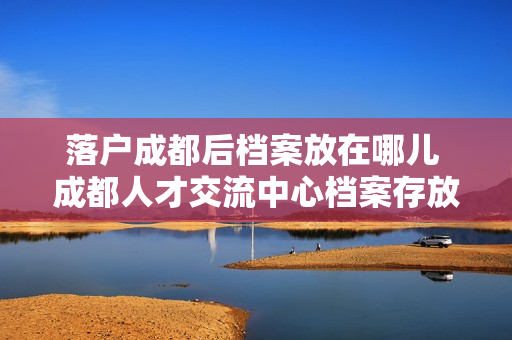 落户成都后档案放在哪儿 成都人才交流中心档案存放