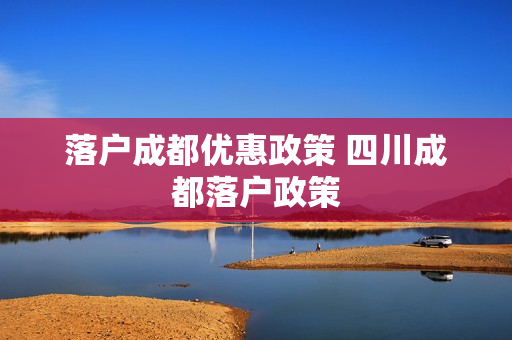 落户成都优惠政策 四川成都落户政策