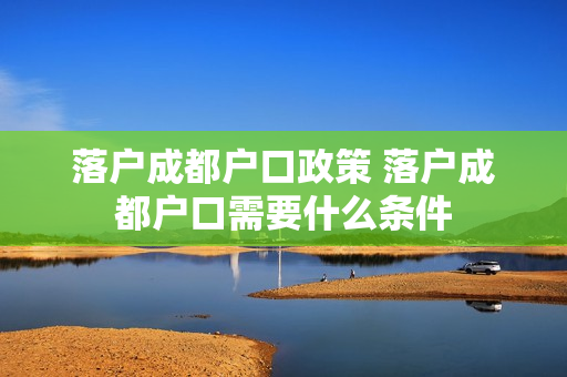 落户成都户口政策 落户成都户口需要什么条件