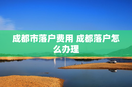 成都市落户费用 成都落户怎么办理