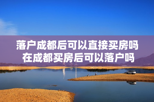落户成都后可以直接买房吗 在成都买房后可以落户吗