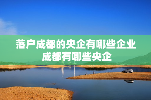 落户成都的央企有哪些企业 成都有哪些央企