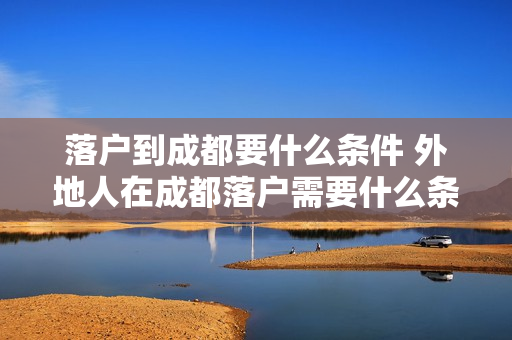 落户到成都要什么条件 外地人在成都落户需要什么条件