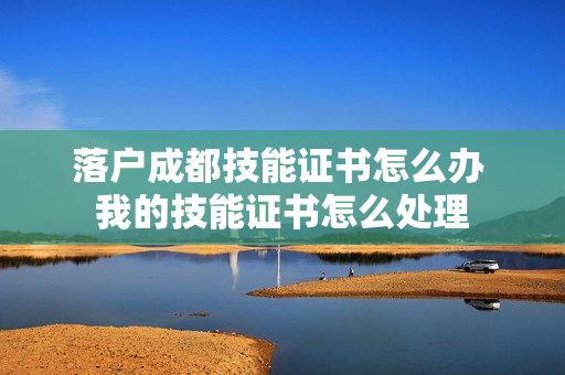 落户成都技能证书怎么办 我的技能证书怎么处理