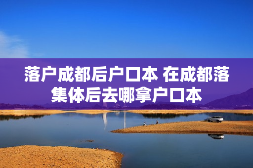 落户成都后户口本 在成都落集体后去哪拿户口本