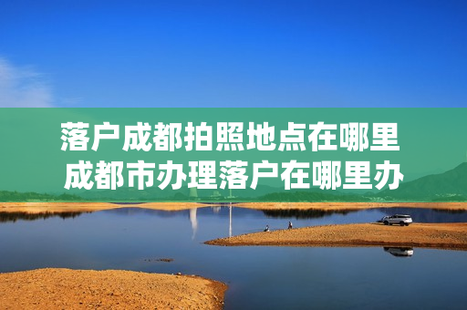 落户成都拍照地点在哪里 成都市办理落户在哪里办