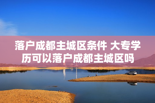 落户成都主城区条件 大专学历可以落户成都主城区吗