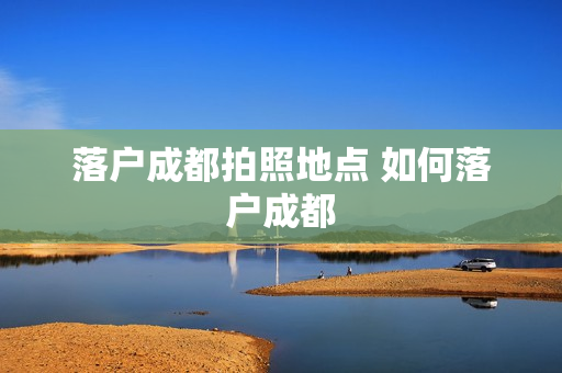 落户成都拍照地点 如何落户成都