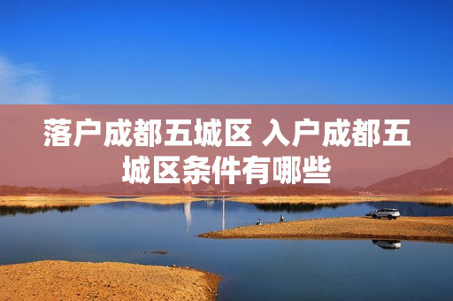 落户成都五城区 入户成都五城区条件有哪些