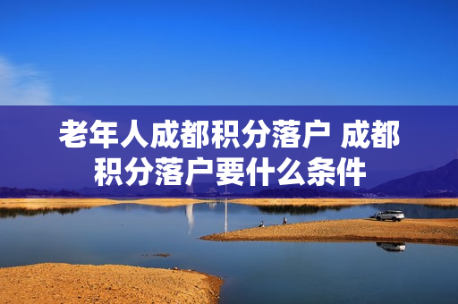 老年人成都积分落户 成都积分落户要什么条件