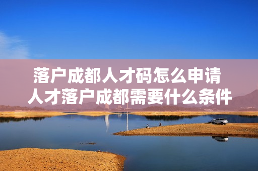 落户成都人才码怎么申请 人才落户成都需要什么条件