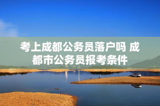 考上成都公务员落户吗 成都市公务员报考条件