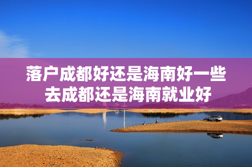 落户成都好还是海南好一些 去成都还是海南就业好