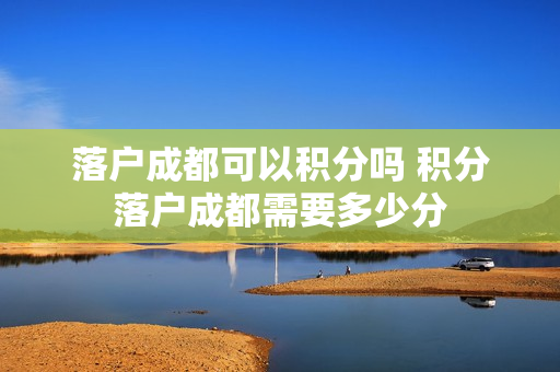 落户成都可以积分吗 积分落户成都需要多少分