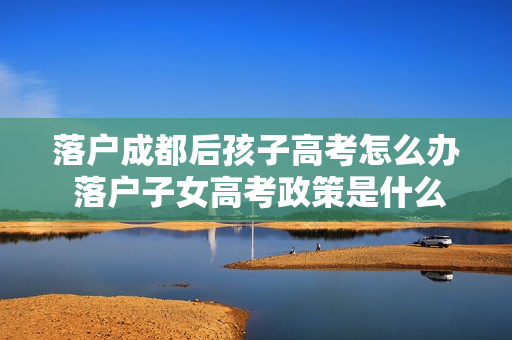 落户成都后孩子高考怎么办 落户子女高考政策是什么