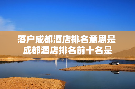 落户成都酒店排名意思是 成都酒店排名前十名是